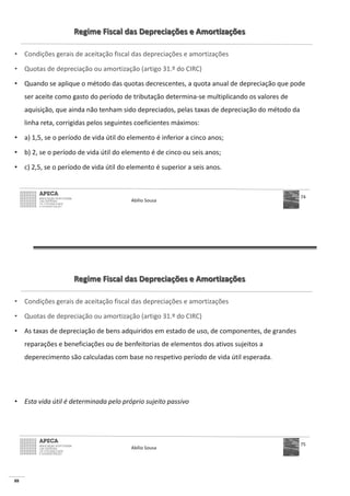 88
Regime Fiscal das Depreciações e Amortizações
• Condições gerais de aceitação fiscal das depreciações e amortizações
• Quotas de depreciação ou amortização (artigo 31.º do CIRC)
• Quando se aplique o método das quotas decrescentes, a quota anual de depreciação que pode
ser aceite como gasto do período de tributação determina-se multiplicando os valores de
aquisição, que ainda não tenham sido depreciados, pelas taxas de depreciação do método da
linha reta, corrigidas pelos seguintes coeficientes máximos:
• a) 1,5, se o período de vida útil do elemento é inferior a cinco anos;
• b) 2, se o período de vida útil do elemento é de cinco ou seis anos;
• c) 2,5, se o período de vida útil do elemento é superior a seis anos.
Abílio Sousa
74
Regime Fiscal das Depreciações e Amortizações
• Condições gerais de aceitação fiscal das depreciações e amortizações
• Quotas de depreciação ou amortização (artigo 31.º do CIRC)
• As taxas de depreciação de bens adquiridos em estado de uso, de componentes, de grandes
reparações e beneficiações ou de benfeitorias de elementos dos ativos sujeitos a
deperecimento são calculadas com base no respetivo período de vida útil esperada.
• Esta vida útil é determinada pelo próprio sujeito passivo
Abílio Sousa
75
 