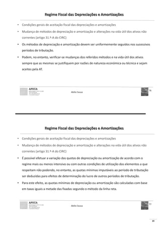 89
Regime Fiscal das Depreciações e Amortizações
• Condições gerais de aceitação fiscal das depreciações e amortizações
• Mudança de métodos de depreciação e amortização e alterações na vida útil dos ativos não
correntes (artigo 31.º-A do CIRC)
• Os métodos de depreciação e amortização devem ser uniformemente seguidos nos sucessivos
períodos de tributação.
• Podem, no entanto, verificar-se mudanças dos referidos métodos e na vida útil dos ativos
sempre que as mesmas se justifiquem por razões de natureza económica ou técnica e sejam
aceites pela AT.
Abílio Sousa
76
Regime Fiscal das Depreciações e Amortizações
• Condições gerais de aceitação fiscal das depreciações e amortizações
• Mudança de métodos de depreciação e amortização e alterações na vida útil dos ativos não
correntes (artigo 31.º-A do CIRC)
• É possível efetuar a variação das quotas de depreciação ou amortização de acordo com o
regime mais ou menos intensivo ou com outras condições de utilização dos elementos a que
respeitam não podendo, no entanto, as quotas mínimas imputáveis ao período de tributação
ser deduzidas para efeitos de determinação do lucro de outros períodos de tributação.
• Para este efeito, as quotas mínimas de depreciação ou amortização são calculadas com base
em taxas iguais a metade das fixadas segundo o método da linha reta.
Abílio Sousa
77
 