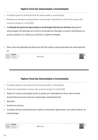 90
Regime Fiscal das Depreciações e Amortizações
• Condições gerais de aceitação fiscal das depreciações e amortizações
• Mudança de métodos de depreciação e amortização e alterações na vida útil dos ativos não
correntes (artigo 31.º-A do CIRC)
• A utilização de quotas de depreciação ou amortização inferiores às mínimas depende de
comunicação à AT, efetuada até ao termo do período de tributação, na qual se identifiquem as
quotas a praticar e as razões que justificam a respetiva utilização.
• Nota: antes da publicação da reforma do IRC este regime estava dependente de autorização da
AT
Abílio Sousa
78
Regime Fiscal das Depreciações e Amortizações
• Condições gerais de aceitação fiscal das depreciações e amortizações
• Perdas por imparidade em ativos não correntes (artigo 31.º-B do CIRC)
• Podem ser aceites como gastos fiscais as perdas por imparidade em ativos não correntes
provenientes de causas anormais comprovadas, designadamente:
• desastres,
• fenómenos naturais,
• inovações técnicas excecionalmente rápidas ou alterações significativas, com efeito adverso, no
contexto legal.
Abílio Sousa
79
 