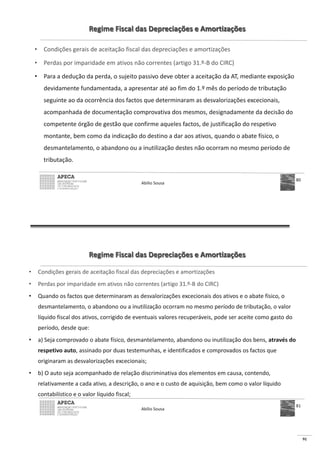 91
Regime Fiscal das Depreciações e Amortizações
• Condições gerais de aceitação fiscal das depreciações e amortizações
• Perdas por imparidade em ativos não correntes (artigo 31.º-B do CIRC)
• Para a dedução da perda, o sujeito passivo deve obter a aceitação da AT, mediante exposição
devidamente fundamentada, a apresentar até ao fim do 1.º mês do período de tributação
seguinte ao da ocorrência dos factos que determinaram as desvalorizações excecionais,
acompanhada de documentação comprovativa dos mesmos, designadamente da decisão do
competente órgão de gestão que confirme aqueles factos, de justificação do respetivo
montante, bem como da indicação do destino a dar aos ativos, quando o abate físico, o
desmantelamento, o abandono ou a inutilização destes não ocorram no mesmo período de
tributação.
Abílio Sousa
80
Regime Fiscal das Depreciações e Amortizações
• Condições gerais de aceitação fiscal das depreciações e amortizações
• Perdas por imparidade em ativos não correntes (artigo 31.º-B do CIRC)
• Quando os factos que determinaram as desvalorizações excecionais dos ativos e o abate físico, o
desmantelamento, o abandono ou a inutilização ocorram no mesmo período de tributação, o valor
líquido fiscal dos ativos, corrigido de eventuais valores recuperáveis, pode ser aceite como gasto do
período, desde que:
• a) Seja comprovado o abate físico, desmantelamento, abandono ou inutilização dos bens, através do
respetivo auto, assinado por duas testemunhas, e identificados e comprovados os factos que
originaram as desvalorizações excecionais;
• b) O auto seja acompanhado de relação discriminativa dos elementos em causa, contendo,
relativamente a cada ativo, a descrição, o ano e o custo de aquisição, bem como o valor líquido
contabilístico e o valor líquido fiscal;
Abílio Sousa
81
 