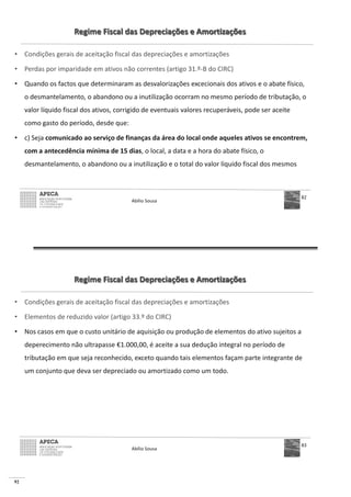92
Regime Fiscal das Depreciações e Amortizações
• Condições gerais de aceitação fiscal das depreciações e amortizações
• Perdas por imparidade em ativos não correntes (artigo 31.º-B do CIRC)
• Quando os factos que determinaram as desvalorizações excecionais dos ativos e o abate físico,
o desmantelamento, o abandono ou a inutilização ocorram no mesmo período de tributação, o
valor líquido fiscal dos ativos, corrigido de eventuais valores recuperáveis, pode ser aceite
como gasto do período, desde que:
• c) Seja comunicado ao serviço de finanças da área do local onde aqueles ativos se encontrem,
com a antecedência mínima de 15 dias, o local, a data e a hora do abate físico, o
desmantelamento, o abandono ou a inutilização e o total do valor líquido fiscal dos mesmos
Abílio Sousa
82
Regime Fiscal das Depreciações e Amortizações
• Condições gerais de aceitação fiscal das depreciações e amortizações
• Elementos de reduzido valor (artigo 33.º do CIRC)
• Nos casos em que o custo unitário de aquisição ou produção de elementos do ativo sujeitos a
deperecimento não ultrapasse €1.000,00, é aceite a sua dedução integral no período de
tributação em que seja reconhecido, exceto quando tais elementos façam parte integrante de
um conjunto que deva ser depreciado ou amortizado como um todo.
Abílio Sousa
83
 