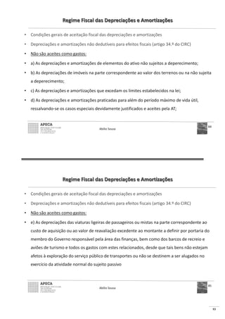93
Regime Fiscal das Depreciações e Amortizações
• Condições gerais de aceitação fiscal das depreciações e amortizações
• Depreciações e amortizações não dedutíveis para efeitos fiscais (artigo 34.º do CIRC)
• Não são aceites como gastos:
• a) As depreciações e amortizações de elementos do ativo não sujeitos a deperecimento;
• b) As depreciações de imóveis na parte correspondente ao valor dos terrenos ou na não sujeita
a deperecimento;
• c) As depreciações e amortizações que excedam os limites estabelecidos na lei;
• d) As depreciações e amortizações praticadas para além do período máximo de vida útil,
ressalvando-se os casos especiais devidamente justificados e aceites pela AT;
Abílio Sousa
84
Regime Fiscal das Depreciações e Amortizações
• Condições gerais de aceitação fiscal das depreciações e amortizações
• Depreciações e amortizações não dedutíveis para efeitos fiscais (artigo 34.º do CIRC)
• Não são aceites como gastos:
• e) As depreciações das viaturas ligeiras de passageiros ou mistas na parte correspondente ao
custo de aquisição ou ao valor de reavaliação excedente ao montante a definir por portaria do
membro do Governo responsável pela área das finanças, bem como dos barcos de recreio e
aviões de turismo e todos os gastos com estes relacionados, desde que tais bens não estejam
afetos à exploração do serviço público de transportes ou não se destinem a ser alugados no
exercício da atividade normal do sujeito passivo
Abílio Sousa
85
 