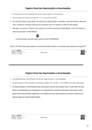 95
Regime Fiscal das Depreciações e Amortizações
• Condições gerais de aceitação fiscal das depreciações e amortizações
• Depreciações de imóveis (artigo 34.º n.º 1 alínea b) do CIRC)
• No caso de imóveis, para efeitos de cálculo das depreciações é excluído o valor do terreno, devendo
este, na falta de indicação expressa do respetivo valor, ser fixado em 25% do valor global
• Exemplo: A empresa “Imobem, SA” adquiriu em 2013 imóvel por € 400.000,00. O VPT do imóvel à
data da aquisição é € 460.000,00
as depreciações são praticadas apenas sobre € 300.000,00
nota: o VPT não releva para efeitos do cálculo das depreciações, mas apenas para efeitos do artigo 64.º
Abílio Sousa
88
Regime Fiscal das Depreciações e Amortizações
• Condições gerais de aceitação fiscal das depreciações e amortizações
• Depreciações e amortizações tributadas (artigo 20.º do DR n.º 25/2009, de 14 de Setembro)
• As depreciações e amortizações que não sejam aceites como gasto fiscal no período em que
foram contabilizadas por excederem as importâncias máximas admitidas são aceites como
gasto fiscal nos períodos seguintes, na medida em que não excedam as quotas máximas de
depreciação ou amortização fixadas
Abílio Sousa
89
 
