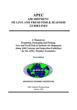 APEC
AIR SHIPMENT
OF LIVE AND FRESH FISH & SEAFOOD
GUIDELINES
A Manual on
Preparing, Packaging and Packing
Live and Fresh Fish & Seafood Air Shipments
along with Customs and Inspection Guidelines
for Six APEC Member Economies
First Edition
ASIA-PACIFIC ECONOMIC COOPERATION
APEC Fisheries Working Group
January 1999
 