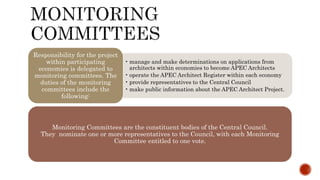 • manage and make determinations on applications from
architects within economies to become APEC Architects
• operate the APEC Architect Register within each economy
• provide representatives to the Central Council
• make public information about the APEC Architect Project.
Responsibility for the project
within participating
economies is delegated to
monitoring committees. The
duties of the monitoring
committees include the
following:
Monitoring Committees are the constituent bodies of the Central Council.
They nominate one or more representatives to the Council, with each Monitoring
Committee entitled to one vote.
 