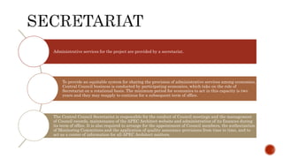 Administrative services for the project are provided by a secretariat.
To provide an equitable system for sharing the provision of administrative services among economies,
Central Council business is conducted by participating economies, which take on the role of
Secretariat on a rotational basis. The minimum period for economies to act in this capacity is two
years and they may reapply to continue for a subsequent term of office.
The Central Council Secretariat is responsible for the conduct of Council meetings and the management
of Council records, maintenance of the APEC Architect website and administration of its finances during
its term of office. It is also required to arrange for the appointment of Council members, the authorization
of Monitoring Committees and the application of quality assurance provisions from time to time, and to
act as a center of information for all APEC Architect matters.
 