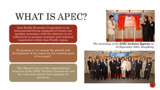 Asia Pacific Economic Cooperation is an
international forum composed of twenty-one
member economies with the objective to act
collectively to promote economic and technical
cooperation within Asia-Pacific region.
Its purpose is “to sustain the growth and
development of the region for the common good
of its people”.
This Manual sets out the organizational
structure of the APEC Architect framework and
the rules and criteria that underpin its
operation.
The launching of the APEC Architect Register on
16 September 2005, HongKong
 