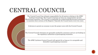The Central Council has ultimate responsibility for all matters relating to the APEC
Architect framework. The Council comprises at least one representative of each
Monitoring Committee. The Council is responsible for authorizing Monitoring Committees
to maintain their sections of the Register. Typically the Council meets every two years.
A decision to permit an economy to join the project rests with the Central Council.
The Central Council's decisions are generally reached by consensus and are not binding on
the regulatory authorities of participating economies.
The APEC Architect Central Council will operate for so long as it is acceptable and
desirable to participating economies.
 