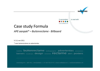 Case	
  study	
  Formula	
  	
  	
  
APE	
  aanpak*	
  –	
  Buitenreclame	
  -­‐	
  Billboard	
  	
  
	
  
	
  
V	
  1.0,	
  mei	
  2011	
  
*	
  voor	
  buitenreclame	
  en	
  adverten9es	
  
 