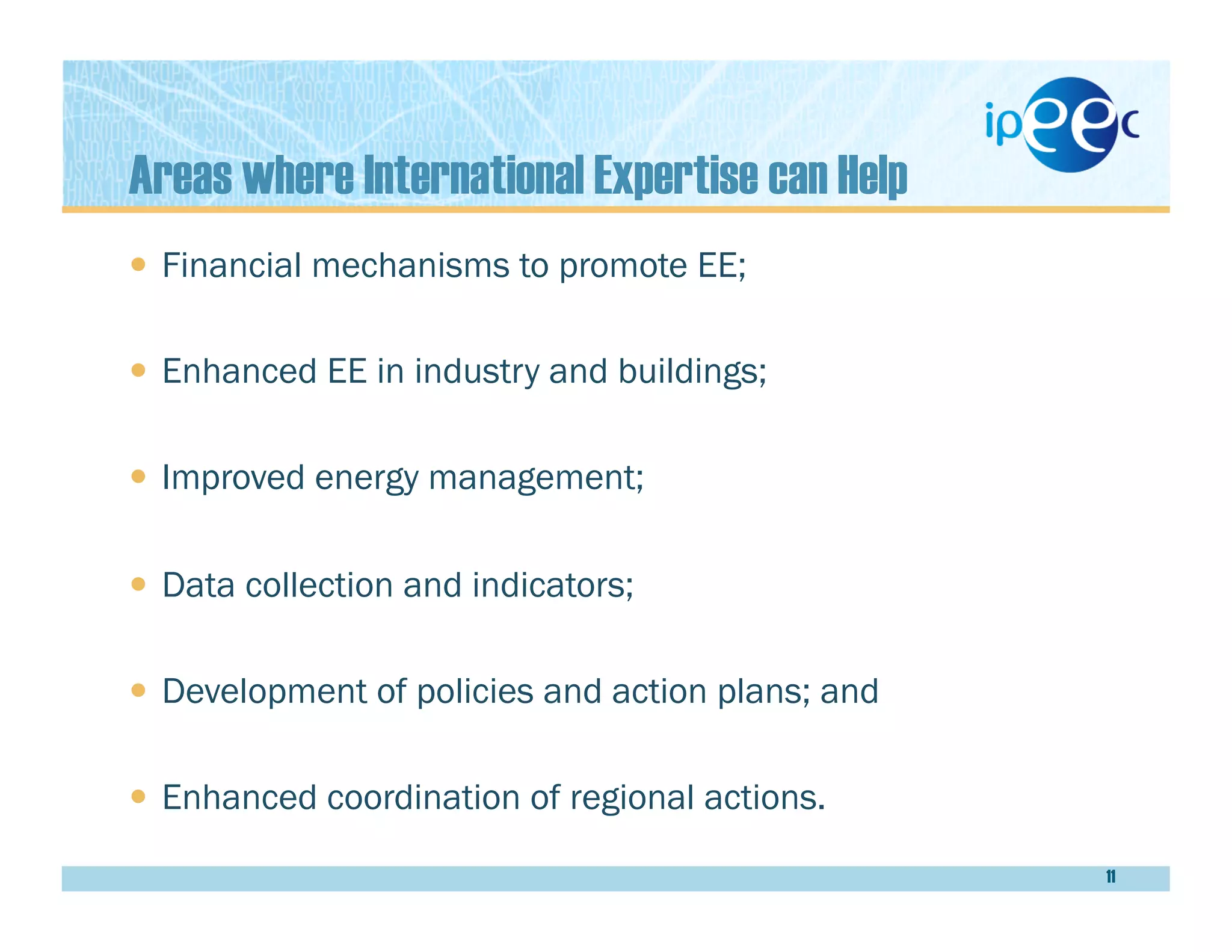 Areas where International Expertise can Help
  Financial mechanisms to promote EE;
  Enhanced EE in industry and buildings;
  Improved energy management;
  Data collection and indicators;
  Development of policies and action plans; and
  Enhanced coordination of regional actions.
11
 