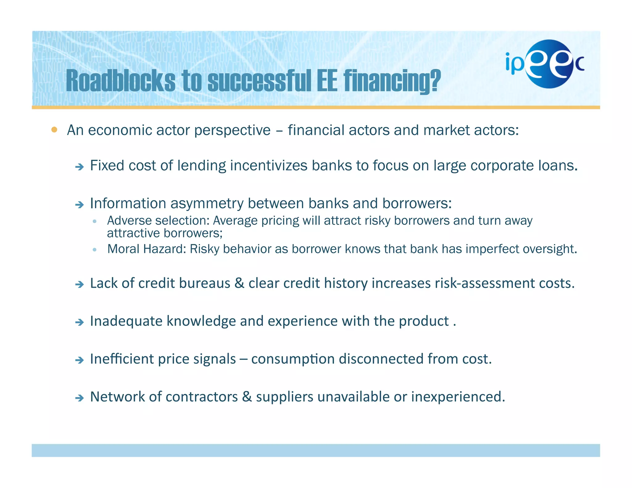 Roadblocks to successful EE financing?
  An economic actor perspective – financial actors and market actors:
  Fixed cost of lending incentivizes banks to focus on large corporate loans.
  Information asymmetry between banks and borrowers:
  Adverse selection: Average pricing will attract risky borrowers and turn away
attractive borrowers;
  Moral Hazard: Risky behavior as borrower knows that bank has imperfect oversight.
  Lack	
  of	
  credit	
  bureaus	
  &	
  clear	
  credit	
  history	
  increases	
  risk-­‐assessment	
  costs.	
  
  Inadequate	
  knowledge	
  and	
  experience	
  with	
  the	
  product	
  .	
  
  Ineﬃcient	
  price	
  signals	
  –	
  consump)on	
  disconnected	
  from	
  cost.	
  
  Network	
  of	
  contractors	
  &	
  suppliers	
  unavailable	
  or	
  inexperienced.	
  
 