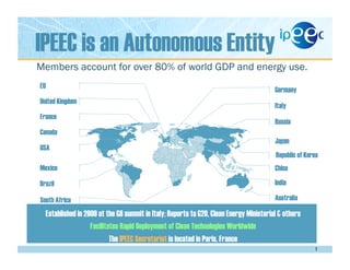 IPEEC is an Autonomous Entity
1
Established in 2009 at the G8 summit in Italy; Reports to G20, Clean Energy Ministerial & others
Facilitates Rapid Deployment of Clean Technologies Worldwide
The IPEEC Secretariat is located in Paris, France
Members account for over 80% of world GDP and energy use.
Italy
Russia
Japan
Republic of Korea
China
India
Australia
Germany
United Kingdom
France
Canada
USA
Mexico
Brazil
EU
South Africa
 