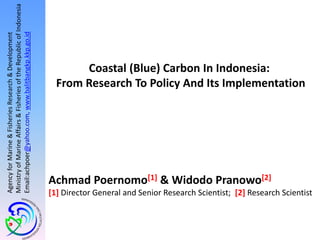 AgencyforMarine&FisheriesResearch&Development
MinistryofMarineAffairs&FisheriesoftheRepublicofIndonesia
Email:achpoer@yahoo.com,www.balitbangkp.kkp.go.id
Achmad Poernomo[1] & Widodo Pranowo[2]
[1] Director General and Senior Research Scientist; [2] Research Scientist
Coastal (Blue) Carbon In Indonesia:
From Research To Policy And Its Implementation
 