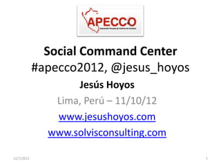 Social Command Center
            #apecco2012, @jesus_hoyos
                   Jesús Hoyos
               Lima, Perú – 11/10/12
               www.jesushoyos.com
              www.solvisconsulting.com

12/7/2012                                1
 