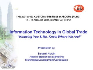 THE 2001 APEC CUSTOMS-BUSINESS DIALOGUE (ACBD)
          13 – 14 AUGUST 2001, SHANGHAI, CHINA




Information Technology in Global Trade
  - “Knowing You & Me, Know Where We Are!”


                   Presentation by:

                   Suhaimi Nordin
            Head of Borderless Marketing
         Multimedia Development Corporation
 