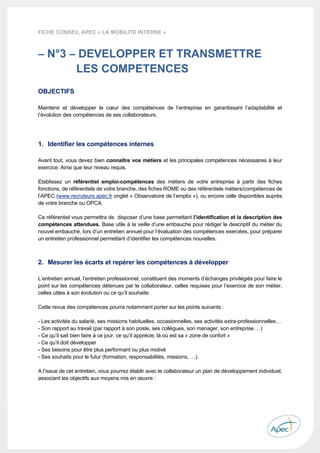  
 
 
 
13 
FICHE CONSEIL APEC « LA MOBILITE INTERNE »
– N°3 – DEVELOPPER ET TRANSMETTRE
LES COMPETENCES
OBJECTIFS
Maintenir et développer le cœur des compétences de l’entreprise en garantissant l’adaptabilité et
l’évolution des compétences de ses collaborateurs.
1. Identifier les compétences internes
Avant tout, vous devez bien connaître vos métiers et les principales compétences nécessaires à leur
exercice. Ainsi que leur niveau requis.
Etablissez un référentiel emploi-compétences des métiers de votre entreprise à partir des fiches
fonctions, de référentiels de votre branche, des fiches ROME ou des référentiels métiers/compétences de
l’APEC (www.recruteurs.apec.fr onglet « Observatoire de l’emploi »), ou encore celle disponibles auprès
de votre branche ou OPCA.
Ce référentiel vous permettra de disposer d’une base permettant l’identification et la description des
compétences attendues. Base utile à la veille d’une embauche pour rédiger le descriptif du métier du
nouvel embauché, lors d’un entretien annuel pour l’évaluation des compétences exercées, pour préparer
un entretien professionnel permettant d’identifier les compétences nouvelles.
2. Mesurer les écarts et repérer les compétences à développer
L’entretien annuel, l’entretien professionnel, constituent des moments d’échanges privilégiés pour faire le
point sur les compétences détenues par le collaborateur, celles requises pour l’exercice de son métier,
celles utiles à son évolution ou ce qu’il souhaite.
Cette revue des compétences pourra notamment porter sur les points suivants :
- Les activités du salarié, ses missions habituelles, occasionnelles, ses activités extra-professionnelles…
- Son rapport au travail (par rapport à son poste, ses collègues, son manager, son entreprise …)
- Ce qu’il sait bien faire à ce jour, ce qu’il apprécie, là où est sa « zone de confort »
- Ce qu’il doit développer
- Ses besoins pour être plus performant ou plus motivé
- Ses souhaits pour le futur (formation, responsabilités, missions, …).
A l’issue de cet entretien, vous pourrez établir avec le collaborateur un plan de développement individuel,
associant les objectifs aux moyens mis en œuvre :
 