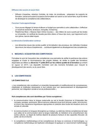  
 
 
 
18 
Diffusion des savoirs et savoir-faire
- Diffusion d’expertise, rédaction d’articles, de notes, de procédures, préparation de supports de
formation, tutorat sont autant d’occasions de formaliser son savoir ou son savoir-faire, et par là même
de développer la compétence des collaborateurs.
Favoriser l’auto-apprentissage
- Vous pouvez dégager du temps et allouer un budget pour permettre à votre collaborateur d’effectuer
un travail de recherche, de lecture, d’enquête, d’e-learning
- Plateformes Mooc « Massive Open Online Courses » : des milliers de cours ouverts par les écoles
ou Universités. Un certificat de réussite peut être obtenu à l’issue des cours, que l’apprenant suit à
son rythme, dans le délai imparti.
La démarche d’amélioration continue
- Les démarches issues des cercles qualité, la formalisation des processus, les méthodes d’analyse
des erreurs, les retours d’expériences ... contribuent également au développement des compétences.
5. MESUREZ L’ACQUISITION DES COMPETENCES
Formaliser le suivi de l’acquisition des compétences vous permettra de vérifier la pertinence des actions
engagées et d’acter la reconnaissance des progrès réalisés, de vérifier la qualité des formations
dispensées (se référer au décret du 1er
juillet 2015 sur les critères qualité de la formation qui entrent
en vigueur en 2017). Les dispositifs d’entretien sont des moments formalisés pour mesurer le
développement des savoirs, ou du savoir-faire.
6. LES COMPETENCES
LA COMPETENCE CLE
« Les compétences clés constituent un ensemble transposable et multifonctionnel de connaissances,
d’aptitudes et d’attitudes nécessaires à tout individu pour son épanouissement et développement
personnel, son intégration sociale et sa vie professionnelle ».
Huit compétences clés sont identifiées par l’Union européenne :
 la communication dans la langue maternelle qui est la faculté d'exprimer et d'interpréter des
concepts, pensées, sentiments, faits et opinions oralement et par écrit (écouter, parler, lire et écrire),
et d'avoir des interactions linguistiques appropriées et créatives dans toutes les situations de la vie
sociale et culturelle.
 la communication en langues étrangères qui implique, au-delà des mêmes compétences de base
que celles de la communication dans la langue maternelle, la médiation et la compréhension des
autres cultures. Le degré de maîtrise dépend de plusieurs facteurs et des capacités d'écouter, de
parler, de lire et d'écrire. 
 
 la compétence mathématique et les compétences de base en sciences et technologies. La
compétence mathématique est l'aptitude à développer et appliquer un raisonnement mathématique
 