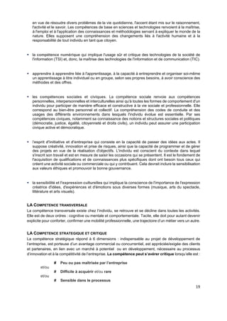  
 
 
 
19 
en vue de résoudre divers problèmes de la vie quotidienne, l'accent étant mis sur le raisonnement,
l'activité et le savoir. Les compétences de base en sciences et technologies renvoient à la maîtrise,
à l'emploi et à l'application des connaissances et méthodologies servant à expliquer le monde de la
nature. Elles supposent une compréhension des changements liés à l'activité humaine et à la
responsabilité de tout individu en tant que citoyen.
 la compétence numérique qui implique l'usage sûr et critique des technologies de la société de
l'information (TSI) et, donc, la maîtrise des technologies de l'information et de communication (TIC).
 apprendre à apprendre liée à l'apprentissage, à la capacité à entreprendre et organiser soi-même
un apprentissage à titre individuel ou en groupe, selon ses propres besoins, à avoir conscience des
méthodes et des offres.
 les compétences sociales et civiques. La compétence sociale renvoie aux compétences
personnelles, interpersonnelles et interculturelles ainsi qu'à toutes les formes de comportement d'un
individu pour participer de manière efficace et constructive à la vie sociale et professionnelle. Elle
correspond au bien-être personnel et collectif. La compréhension des codes de conduite et des
usages des différents environnements dans lesquels l'individu évolue est essentielle. Par ses
compétences civiques, notamment sa connaissance des notions et structures sociales et politiques
(démocratie, justice, égalité, citoyenneté et droits civils), un individu peut assurer une participation
civique active et démocratique.
 l'esprit d'initiative et d'entreprise qui consiste en la capacité de passer des idées aux actes. Il
suppose créativité, innovation et prise de risques, ainsi que la capacité de programmer et de gérer
des projets en vue de la réalisation d'objectifs. L'individu est conscient du contexte dans lequel
s'inscrit son travail et est en mesure de saisir les occasions qui se présentent. Il est le fondement de
l'acquisition de qualifications et de connaissances plus spécifiques dont ont besoin tous ceux qui
créent une activité sociale ou commerciale ou qui y contribuent. Cela devrait inclure la sensibilisation
aux valeurs éthiques et promouvoir la bonne gouvernance.
 la sensibilité et l'expression culturelles qui implique la conscience de l'importance de l'expression
créatrice d'idées, d'expériences et d'émotions sous diverses formes (musique, arts du spectacle,
littérature et arts visuels).
LA COMPETENCE TRANSVERSALE
La compétence transversale existe chez l’individu, se retrouve et se décline dans toutes les activités.
Elle est de deux ordres : cognitive ou mentale et comportementale. Tacite, elle doit pour autant devenir
explicite pour conforter, confirmer une mobilité professionnelle, une trajectoire d’un métier vers un autre.
LA COMPETENCE STRATEGIQUE ET CRITIQUE
La compétence stratégique répond à 6 dimensions : indispensable au projet de développement de
l’entreprise, est porteuse d’un avantage commercial ou concurrentiel, est appréciée/exigée des clients
et partenaires, en lien avec un marché à potentiel ou en développement, nécessaire au processus
d’innovation et à la compétitivité de l’entreprise. La compétence peut s’avérer critique lorsqu’elle est :
# Peu ou pas maîtrisée par l’entreprise
et/ou
# Difficile à acquérir et/ou rare
et/ou
# Sensible dans le processus
 