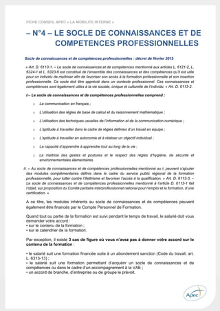  
 
 
 
22 
FICHE CONSEIL APEC « LA MOBILITE INTERNE »
– N°4 – LE SOCLE DE CONNAISSANCES ET DE
COMPETENCES PROFESSIONNELLES
Socle de connaissances et de compétences professionnelles : décret de février 2015
« Art. D. 6113-1. – Le socle de connaissances et de compétences mentionné aux articles L. 6121-2, L.
6324-1 et L. 6323-6 est constitué de l’ensemble des connaissances et des compétences qu’il est utile
pour un individu de maîtriser afin de favoriser son accès à la formation professionnelle et son insertion
professionnelle. Ce socle doit être apprécié dans un contexte professionnel. Ces connaissances et
compétences sont également utiles à la vie sociale, civique et culturelle de l’individu. « Art. D. 6113-2.
I.– Le socle de connaissances et de compétences professionnelles comprend :
o La communication en français ;
o L’utilisation des règles de base de calcul et du raisonnement mathématique ;
o L’utilisation des techniques usuelles de l’information et de la communication numérique ;
o L’aptitude à travailler dans le cadre de règles définies d’un travail en équipe ;
o L’aptitude à travailler en autonomie et à réaliser un objectif individuel ;
o La capacité d’apprendre à apprendre tout au long de la vie ;
o La maîtrise des gestes et postures et le respect des règles d’hygiène, de sécurité et
environnementales élémentaires.
II. – Au socle de connaissances et de compétences professionnelles mentionné au I, peuvent s’ajouter
des modules complémentaires définis dans le cadre du service public régional de la formation
professionnelle, pour lutter contre l’illettrisme et favoriser l’accès à la qualification. « Art. D. 6113-3. –
Le socle de connaissances et de compétences professionnelles mentionné à l’article D. 6113-1 fait
l’objet, sur proposition du Comité paritaire interprofessionnel national pour l’emploi et la formation, d’une
certification. »
A ce titre, les modules inhérents au socle de connaissances et de compétences peuvent
également être financés par le Compte Personnel de Formation.
Quand tout ou partie de la formation est suivi pendant le temps de travail, le salarié doit vous
demander votre accord :
• sur le contenu de la formation ;
• sur le calendrier de la formation.
Par exception, il existe 3 cas de figure où vous n’avez pas à donner votre accord sur le
contenu de la formation :
• le salarié suit une formation financée suite à un abondement sanction (Code du travail, art.
L. 6313-13) ;
• le salarié suit une formation permettant d’acquérir un socle de connaissances et de
compétences ou dans le cadre d’un accompagnement à la VAE ;
• un accord de branche, d’entreprise ou de groupe le prévoit.
 