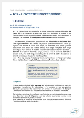  
 
 
 
23 
FICHE CONSEIL APEC « LA MOBILITE INTERNE »
– N°5 – L’ENTRETIEN PROFESSIONNEL
1. Définition
Art. L. 6315-1.Code du travail
En vigueur depuis la loi du 5 mars 2014
« − I. A l’occasion de son embauche, le salarié est informé qu’il bénéficie tous les
deux ans d’un entretien professionnel avec son employeur consacré à ses
perspectives d’évolution professionnelle, notamment en termes de qualifications et
d’emploi. Cet entretien ne porte pas sur l’évaluation du travail du salarié.
« Cet entretien professionnel, qui donne lieu à la rédaction d’un document dont
une copie est remise au salarié, est proposé systématiquement au salarié qui
reprend son activité à l’issue d’un congé de maternité, d’un congé parental
d’éducation, d’un congé de soutien familial, d’un congé d’adoption, d’un congé
sabbatique, d’une période de mobilité volontaire sécurisée mentionnée à l’article L.
1222-12, d’une période d’activité à temps partiel au sens de l’article L. 1225-47 du
présent code, d’un arrêt longue maladie prévu à l’article L. 324-1 du code de la
sécurité sociale ou à l’issue d’un mandat syndical.
« II. – Tous les six ans, l’entretien professionnel mentionné au I du présent article
fait un état des lieux récapitulatif du parcours professionnel du salarié. »
L’objectif
Chaque salarié bénéficie tous les deux ans d’un entretien professionnel avec son
employeur, normalement le hiérarchique n+1, consacré à ses perspectives
d’évolution professionnelle, notamment en termes de qualification et d’emploi.
L’entreprise doit informer tout nouveau collaborateur de ce droit dès l’embauche.
Cet entretien ne doit pas être confondu avec l’entretien annuel d’évaluation, ou encore
avec l’entretien annuel obligatoire pour les salariés autonomes soumis à une
convention de forfait en jours sur l’année.
Il se substitue en revanche à l’éphémère bilan d’étape professionnel ou encore à
l’entretien de 2ème partie de carrière.
Calendrier
Les entreprises ont jusqu’au 6 mars 2016 pour lancer
les entretiens professionnels de leurs salariés en
poste à la date de publication de la loi du 5 mars
2014.
S’agissant de ceux recrutés ultérieurement, cet
entretien devra être organisé avant le deuxième
anniversaire de leur entrée dans l’entreprise.
 