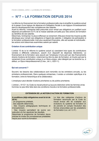  
 
 
 
27 
FICHE CONSEIL APEC « LA MOBILITE INTERNE »
– N°7 – LA FORMATION DEPUIS 2014
La réforme du financement de la formation professionnelle vise à simplifier le système actuel
et à passer d’une logique de dépense et d’obligation fiscale à une logique d’investissement
dans le développement des compétences des salariés.
Avant la réforme, l’entreprise était présumée avoir rempli ses obligations en justifiant avoir
dépensé annuellement 0,9 % de la masse salariale annuelle pour des actions de formation
au bénéfice de ses salariés.
Désormais, l’entreprise n’a plus à effectuer ce versement. Elle peut choisir les moyens qu’elle
développe pour remplir ses obligations à l’égard des salariés. L’obligation de participation à
la formation professionnelle n’est plus seulement financière, elle est sociale et individuelle :
les actions sont désormais examinées salarié par salarié.
Création d’une contribution unique
L’article 10 de la loi réforme le système actuel où coexistent trois types de contributions
versées à différents collecteurs, assorti d’un dispositif de dépenses libératoires. Le
financement de la formation sera assuré par l’employeur d’une part par des financements
directs d’actions de formation, notamment au titre du plan de formation, et d’autre part par le
versement d’une contribution unique à un Opca unique, celui désigné par sa branche ou, à
défaut, un Opca interprofessionnel (C.trav., art. L. 6331-1).
Qui est concerné ?
Souvent, les besoins des collaborateurs sont remontés via les entretiens annuels, ou les
entretiens professionnels. Dans quelques entreprises, il existe un entretien spécifique à la
formation, entre le hiérarchique et le collaborateur.
L’employeur peut décider d’actions prioritaires ou de publics prioritaires.
L’article L. 6112-1 du Code du travail prévoit qu’aucune distinction entre les femmes et les
hommes ne peut être faite dans les conditions d’accès à la formation professionnelle.
EXTENSION DE LA NOTION D’ACTION DE FORMATION
4 conditions (déjà obligatoires avant la loi de
2014) :
. Un programme préétabli,
. Des objectifs déterminés,
. Des moyens pédagogiques techniques et
d’encadrement,
. Des moyens permettant de suivre son
exécution et d’en apprécier les résultats.
Désormais le programme de formation devra
préciser le niveau de connaissances préalables
requis pour suivre la formation.
La liste des catégories d’actions de
formation reconnues par le Code du
travail évolue afin de s’adapter aux
évolutions du système de formation et
de prendre en compte l’évolution des
formes empruntées par les prestations
de formation (Loi, art. 5, 6°).
 