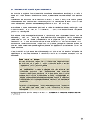  
 
 
 
29 
La consultation des IRP sur le plan de formation
En principe, le projet de plan de formation est élaboré annuellement. Mais depuis la Loi du 5
mars 2014, si un accord d’entreprise le prévoit, il pourra être établi seulement tous les trois
ans.
Concernant les modalités de la consultation du CE, la loi du 5 mars 2014 prévoit que le
calendrier des deux réunions sera déterminé par accord d’entreprise. À défaut d’accord, les
dates de ces deux réunions seront fixées par décret (C. trav., art. 2323-34).
Par ailleurs, la liste d’informations que, dans le cadre de cette consultation, l’employeur doit
communiquer au CE (C. trav., art. 2323-36 et D. 2323-5) pourra désormais être complétée
par accord d’entreprise.
Par ailleurs, la loi aménage le champ de la consultation du CE sur l’exécution du plan de
formation (C. trav., art. L. 2323-34). Cette consultation de bilan portait jusqu’à présent sur
l’exécution du plan de l’année précédente et sur le projet de plan pour l’année à venir.
Désormais, le CE sera aussi consulté sur la mise en œuvre du plan de l’année en cours.
Néanmoins, cette disposition ne change rien à la pratique, puisque le bilan des actions du
plan en cours d’exécution devait déjà être réalisé en application de l’article D. 2323-5 du
Code du travail.
L’établissement d’un projet de plan triennal qui pourra être décidé par accord d’entreprise ne
modifie pas le caractère annuel de la consultation du CE sur la mise en œuvre du plan de
formation.
ÉVOLUTION DE LA GPEC
Pour les entreprises de plus de 300 salariés, une négociation tous
les trois ans de la gestion prévisionnelle des emplois et des
compétences (GPEC) est obligatoire.
Ces négociations doivent s’appuyer sur les travaux des
organismes paritaires des observatoires des branches
professionnelles pour permettre de projeter leurs évolutions en
matière de mutations économiques et leurs conséquences sur
l’emploi. Elles doivent également traiter des critères et modalités
d’abondement du compte personnel de formation des salariés de
l’entreprise.
Sans accord d’entreprise à l’issue de cette négociation, l’ensemble
de ces sujets doit faire l’objet d’une consultation du comité
d’entreprise.
Plus d’informations dans le DOSSIER JURIDIQUE de l’APEC –LA RÉFORME DE LA FORMATION PROFESSIONNELLE–
1er
MARS 2015
 
