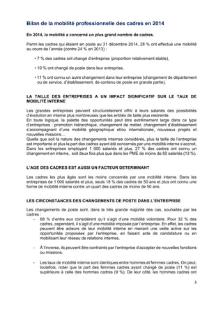  
 
 
 
3 
Bilan de la mobilité professionnelle des cadres en 2014
En 2014, la mobilité a concerné un plus grand nombre de cadres.
Parmi les cadres qui étaient en poste au 31 décembre 2014, 28 % ont effectué une mobilité
au cours de l’année (contre 24 % en 2013) :
• 7 % des cadres ont changé d’entreprise (proportion relativement stable),
• 10 % ont changé de poste dans leur entreprise,
• 11 % ont connu un autre changement dans leur entreprise (changement de département
ou de service, d’établissement, de contenu de poste en grande partie).
LA TAILLE DES ENTREPRISES A UN IMPACT SIGNIFICATIF SUR LE TAUX DE
MOBILITÉ INTERNE
Les grandes entreprises peuvent structurellement offrir à leurs salariés des possibilités
d’évolution en interne plus nombreuses que les entités de taille plus restreinte.
En toute logique, la palette des opportunités peut être extrêmement large dans ce type
d’entreprises : promotion hiérarchique, changement de métier, changement d’établissement
s’accompagnant d’une mobilité géographique et/ou internationale, nouveaux projets et
nouvelles missions…
Quelle que soit la nature des changements internes considérés, plus la taille de l’entreprise
est importante et plus la part des cadres ayant été concernés par une mobilité interne s’accroit.
Dans les entreprises employant 1 000 salariés et plus, 27 % des cadres ont connu un
changement en interne, soit deux fois plus que dans les PME de moins de 50 salariés (13 %).
L’AGE DES CADRES EST AUSSI UN FACTEUR DETERMINANT
Les cadres les plus âgés sont les moins concernés par une mobilité interne. Dans les
entreprises de 1 000 salariés et plus, seuls 18 % des cadres de 50 ans et plus ont connu une
forme de mobilité interne contre un quart des cadres de moins de 50 ans.
LES CIRCONSTANCES DES CHANGEMENTS DE POSTE DANS L’ENTREPRISE
Les changements de poste sont, dans la très grande majorité des cas, souhaités par les
cadres :
- 68 % d’entre eux considèrent qu’il s’agit d’une mobilité volontaire. Pour 32 % des
cadres, cependant, il s’agit d’une mobilité imposée par l’entreprise. En effet, les cadres
peuvent être acteurs de leur mobilité interne en menant une veille active sur les
opportunités proposées par l’entreprise, en faisant acte de candidature ou en
mobilisant leur réseau de relations internes.
- À l’inverse, ils peuvent être contraints par l’entreprise d’accepter de nouvelles fonctions
ou missions.
- Les taux de mobilité interne sont identiques entre hommes et femmes cadres. On peut,
toutefois, noter que la part des femmes cadres ayant changé de poste (11 %) est
supérieure à celle des hommes cadres (9 %). De leur côté, les hommes cadres ont
 