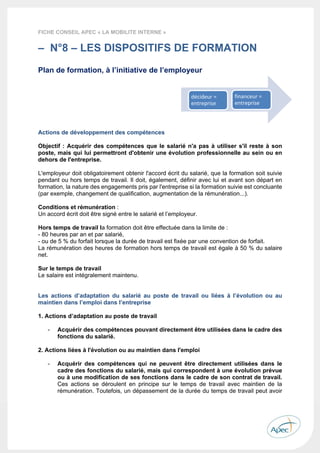  
 
 
 
30 
FICHE CONSEIL APEC « LA MOBILITE INTERNE »
– N°8 – LES DISPOSITIFS DE FORMATION
Plan de formation, à l’initiative de l’employeur
Salarié en formation
Actions de développement des compétences
Objectif : Acquérir des compétences que le salarié n'a pas à utiliser s'il reste à son
poste, mais qui lui permettront d'obtenir une évolution professionnelle au sein ou en
dehors de l'entreprise.
L'employeur doit obligatoirement obtenir l'accord écrit du salarié, que la formation soit suivie
pendant ou hors temps de travail. Il doit, également, définir avec lui et avant son départ en
formation, la nature des engagements pris par l'entreprise si la formation suivie est concluante
(par exemple, changement de qualification, augmentation de la rémunération...).
Conditions et rémunération :
Un accord écrit doit être signé entre le salarié et l’employeur.
Hors temps de travail la formation doit être effectuée dans la limite de :
- 80 heures par an et par salarié,
- ou de 5 % du forfait lorsque la durée de travail est fixée par une convention de forfait.
La rémunération des heures de formation hors temps de travail est égale à 50 % du salaire
net.
Sur le temps de travail
Le salaire est intégralement maintenu.
Les actions d’adaptation du salarié au poste de travail ou liées à l’évolution ou au
maintien dans l’emploi dans l’entreprise
1. Actions d’adaptation au poste de travail
- Acquérir des compétences pouvant directement être utilisées dans le cadre des
fonctions du salarié.
2. Actions liées à l'évolution ou au maintien dans l'emploi
- Acquérir des compétences qui ne peuvent être directement utilisées dans le
cadre des fonctions du salarié, mais qui correspondent à une évolution prévue
ou à une modification de ses fonctions dans le cadre de son contrat de travail.
Ces actions se déroulent en principe sur le temps de travail avec maintien de la
rémunération. Toutefois, un dépassement de la durée du temps de travail peut avoir
décideur = 
entreprise
financeur = 
entreprise
 