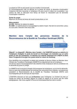  
 
 
 
35 
Le salarié en CDI ne doit remplir aucune condition d’ancienneté.
Si l’accompagnement VAE se déroule sur le temps de travail, la demande d’autorisation
d’absence doit être transmise à l’employeur 60 jours avant le début de la prestation. Les
actions de VAE se déroulant hors temps de travail ne nécessitent pas de demande
d’autorisation d’absence.
Durée du congé :
Maximum 24 heures de temps de travail consécutives ou non.
Rémunération
En CDI : Maintien du salaire du salarié
En CDD : Le salarié perçoit un pourcentage du salaire moyen, fixé dans la convention, perçu
au cours des 4 derniers mois sous CDD.
Maintien dans l’emploi des personnes titulaires de la
Reconnaissance de la Qualité de Travailleur Handicapé (RQTH)
Objectif : Le dispositif « Maintien dans l’emploi » de l’AGEFIPH permet au salarié et à
l’employeur d’adapter le poste de travail ou d’envisager une évolution sur un autre
poste au sein de l’entreprise. Il s’adresse aux salariés disposant de la RQTH et étant
dans l’incapacité d’occuper leur poste actuel en raison du handicap.
Pour bénéficier de ce dispositif, le salarié doit contacter le Service d’Appui au Maintien dans
l’Emploi des Travailleurs Handicapés (SAMETH) du département de son employeur.
Ce service assure l’accompagnement des salariés et des employeurs dans la constitution de
la demande de prise en charge.
Le SAMETH est la structure chargée d’accompagner les employeurs, qui en font la demande,
dans le cadre des problématiques de handicap que rencontrent leurs salariés. Les personnes
possédant la Reconnaissance de la Qualité de Travailleur Handicapé (RQTH) sont
accompagnées par les services de Cap Emploi.
L’AGEFIPH intervient en tant que co-financeur avec l’entreprise. Le montant de prise en
charge de l’action de formation dépend du projet du salarié et ne couvre que les coûts
pédagogiques. http://www.agefiph.fr/Personne-handicapee/Maintien-dans-l-emploi.
décideurs = 
entreprise ET AGEFIPH
financeur = AGEFIPH, 
SAMETH
 