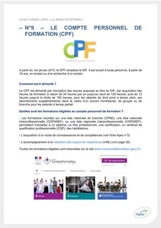  
 
 
 
37 
FICHE CONSEIL APEC « LA MOBILITE INTERNE »
– N°9 – LE COMPTE PERSONNEL DE
FORMATION (CPF)
A partir du 1er janvier 2015, le CPF remplace le DIF. Il est ouvert à toute personne, à partir de
16 ans, en emploi ou à la recherche d’un emploi.
Comment est-il alimenté ?
Le CPF est alimenté par inscription des heures acquises au titre du DIF, par acquisition des
heures de formation à raison de 24 heures par an jusqu’au seuil de 120 heures, puis de 12
heures jusqu’à la limite de 150 heures, pour les salariés de droit privé à temps plein, par
abondements supplémentaires dans le cadre d’un accord d’entreprise, de groupe ou de
branche pour les salariés à temps partiel.
Quelles sont les formations éligibles au compte personnel de formation ?
- Les formations inscrites sur une liste nationale de branche (CPNE), une liste nationale
interprofessionnelle (COPANEF), ou une liste régionale interprofessionnelle (COPAREF),
permettant d’accéder à un diplôme, un titre professionnel, une certification, un certificat de
qualification professionnelle (CQP), des habilitations.
- L’acquisition d’un socle de connaissances et de compétences (voir fiche Apec n°5)
- L’accompagnement à la validation des acquis de l’expérience (VAE) (voir page 35).
Toutes les formations éligibles sont recensées sur le site www.moncompteformation.gouv.fr/
 