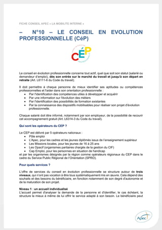 
 
 
 
39 
 
 
FICHE CONSEIL APEC « LA MOBILITE INTERNE » 
 
– N°10 – LE CONSEIL EN EVOLUTION
PROFESSIONNELLE (CéP) 
Le conseil en évolution professionnelle concerne tout actif, quel que soit son statut (salarié ou
demandeur d’emploi), dès son entrée sur le marché du travail et jusqu'à son départ en
retraite (Art. L6111-6 du Code du travail).
Il doit permettre à chaque personne de mieux identifier ses aptitudes ou compétences
professionnelles et l'aider dans son orientation professionnelle :
 Par l'identification des compétences utiles à développer et acquérir
 Par une information sur l'évolution des métiers
 Par l'identification des possibilités de formation existantes
 Par la connaissance des dispositifs mobilisables pour réaliser son projet d'évolution
professionnelle.
Chaque salarié doit être informé, notamment par son employeur, de la possibilité de recourir
cet accompagnement gratuit (Art. L6314-3 du Code du travail).
Qui sont les opérateurs du CEP ?
Le CEP est délivré par 5 opérateurs nationaux :
 Pôle emploi
 L'Apec, pour les cadres et les jeunes diplômés issus de l’enseignement supérieur
 Les Missions locales, pour les jeunes de 16 à 25 ans
 Les Opacif (organismes paritaires chargés de la gestion du CIF)
 Cap Emploi, pour les personnes en situation de handicap
et par les organismes désignés par la région comme opérateurs régionaux du CEP dans le
cadre du Service Public Régional de l’Orientation (SPRO).
Pour quels services ?
L’offre de services du conseil en évolution professionnelle se structure autour de trois
niveaux, qui n’ont pas vocation à être tous systématiquement mis en œuvre. Cela dépend des
souhaits et des besoins du bénéficiaire, en fonction notamment de son degré d'autonomie et
de la maturation de son projet.
Niveau 1 : un accueil individualisé
L'accueil permet d'analyser la demande de la personne et d'identifier, le cas échéant, la
structure la mieux à même de lui offrir le service adapté à son besoin. Le bénéficiaire peut
 