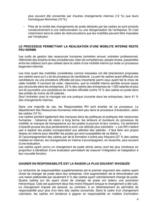  
 
 
 
4 
plus souvent été concernés par d’autres changements internes (12 %) que leurs
homologues féminines (10 %).
- Près de la moitié des changements de poste déclarés par les cadres se sont produits
consécutivement à une restructuration ou une réorganisation de l’entreprise. Et c’est
notamment dans le cadre de restructurations que les mobilités peuvent être imposées
par l’employeur.
LE PROCESSUS PERMETTANT LA REALISATION D’UNE MOBILITE INTERNE RESTE
PEU NORME
Les outils de gestion des ressources humaines (entretien annuel, entretien professionnel,
référentiel des emplois et des compétences, bilan de compétences, people review, passerelles
entre les métiers) sont peu utilisés dans le cadre d’une mobilité interne qui reste un processus
largement informel.
Les trois quart des mobilités considérées comme imposées ont été directement proposées
aux cadres sans qu’il y ait de processus de candidature. La part de cadres ayant effectué une
candidature via une procédure officielle est plus importante parmi ceux ayant fait le choix de
cette mobilité. Il convient de noter, néanmoins, que la mobilité interne semble encore assez
peu structurée dans les entreprises. 23 % des cadres des entreprises de 1 000 salariés et plus
ont dû soumettre une candidature de manière officielle contre 10 % des cadres en poste dans
des entités de moins de 50 salariés.
Seul l’entretien avec le manager est une pratique courante dans les entreprises, dans 41 %
des changements internes.
Dans une majorité de cas, les Responsables RH sont écartés de ce processus. Le
département des Ressources Humaines intervient peu dans le processus d’évaluation, selon
les cadres (15 %).
Les cadres pointent également des manques dans les politiques et pratiques des ressources
humaines : l’absence de vision à long terme, les lenteurs et lourdeurs du processus de
mobilité, le manque de transparence sur les postes à pourvoir et leur contenu. Ce sentiment
d’opacité pousse les plus persévérants à avoir une attitude plus volontaire : « Les RH n’aident
pas à repérer les postes correspondant aux attentes des salariés ; il faut faire son propre
réseau en interne pour identifier les postes qui sont susceptibles de se libérer. »
Si l’accompagnement des cadres par de la formation s’avère peu fréquent (27 % des cadres
mobiles en interne), les changements en interne s’accompagnent, en revanche, plus souvent
d’une évaluation.
Les cadres ayant connu un changement de poste stricto sensu sont les plus nombreux en
proportion à bénéficier d’une évaluation permettant de mesurer l’intégration et l’adaptation à
leur nouvelle fonction.
GAGNER EN RESPONSABILITÉ EST LA RAISON LA PLUS SOUVENT INVOQUÉE
La recherche de responsabilités supplémentaires est le premier argument des cadres ayant
choisi de changer de poste dans leur entreprise. Une augmentation de la rémunération est
une raison plébiscitée par seulement 5 % des cadres ayant volontairement changé de poste.
Quatre cadres sur dix ayant choisi de changer de poste ont obtenu une promotion
hiérarchique. Cela est quasiment deux fois moins fréquent lorsque le changement a été subi.
Le changement imposé est associé, au contraire, à un rétrécissement du périmètre de
responsabilité pour plus d’un tiers des cadres concernés. Dans le cadre d’un changement
volontaire, les cadres ont tendance à gagner en responsabilité en matière d’animation
 