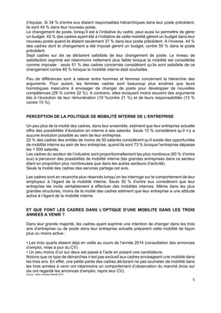  
 
 
 
5 
d’équipe. Si 34 % d’entre eux étaient responsables hiérarchiques dans leur poste précédent,
ils sont 44 % dans leur nouveau poste.
Le changement de poste, lorsqu’il est à l’initiative du cadre, peut aussi lui permettre de gérer
un budget. 45 % des cadres ayant été à l’initiative de cette mobilité gèrent un budget dans leur
nouveau poste quand ils étaient seulement 37 % dans leur poste précédent. A l’inverse, 44 %
des cadres dont le changement a été imposé gèrent un budget, contre 50 % dans le poste
précédent.
Sept cadres sur dix se déclarent satisfaits de leur changement de poste. Le niveau de
satisfaction exprimé est néanmoins nettement plus faible lorsque la mobilité est considérée
comme imposée : seuls 51 % des cadres concernés considèrent qu’ils sont satisfaits de ce
changement contre 85 % lorsque la mobilité interne était souhaitée.
Peu de différences sont à relever entre hommes et femmes concernant la hiérarchie des
arguments. Pour autant, les femmes cadres sont beaucoup plus enclines que leurs
homologues masculins à envisager de changer de poste pour développer de nouvelles
compétences (29 % contre 22 %). A contrario, elles évoquent moins souvent des arguments
liés à l’évolution de leur rémunération (19 %contre 21 %) et de leurs responsabilités (13 %
contre 15 %).
PERCEPTION DE LA POLITIQUE DE MOBILITÉ INTERNE DE L’ENTREPRISE
Un peu plus de la moitié des cadres, dans leur ensemble, estiment que leur entreprise actuelle
offre des possibilités d’évolution en interne à ses salariés. Seuls 15 % considèrent qu’il n’y a
aucune évolution possible au sein de leur entreprise.
22 % des cadres des entités de moins de 50 salariés considèrent qu’il existe des opportunités
de mobilité interne au sein de leur entreprise, quand ils sont 73 % lorsque l’entreprise dépasse
les 1 000 salariés.
Les cadres du secteur de l’industrie sont proportionnellement les plus nombreux (60 % d’entre
eux) à percevoir des possibilités de mobilité interne (les grandes entreprises dans ce secteur
étant en proportion plus nombreuses que dans les autres secteurs d’activité).
Seule la moitié des cadres des services partage cet avis.
Les cadres sont en revanche plus réservés lorsqu’on les interroge sur le comportement de leur
employeur à l’égard de la mobilité interne. Seuls 30 % d’entre eux considèrent que leur
entreprise les incite véritablement à effectuer des mobilités internes. Même dans les plus
grandes structures, moins de la moitié des cadres estiment que leur entreprise a une attitude
active à l’égard de la mobilité interne.
ET QUE FONT LES CADRES DANS L’OPTIQUE D’UNE MOBILITE DANS LES TROIS
ANNEES A VENIR ?
Dans leur grande majorité, les cadres ayant exprimé une intention de changer dans les trois
ans d’entreprise ou de poste dans leur entreprise actuelle préparent cette mobilité de façon
plus ou moins active :
• Les trois quarts étaient déjà en veille au cours de l’année 2014 (consultation des annonces
d’emploi, mise à jour du CV)
• Un peu moins d’un sur deux est passé à l’acte en posant une candidature.
Notons que ce type de démarches n’est pas exclusif aux cadres envisageant une mobilité dans
les trois ans. En effet, une petite partie des cadres déclarant ne pas souhaiter de mobilité dans
les trois années à venir ont néanmoins un comportement d’observation du marché (trois sur
dix ont regardé les annonces d’emploi, repris leur CV).
Source : Apec, enquête Mobilité 2015
 
