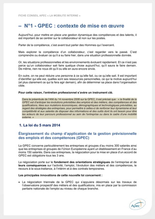  
 
 
 
6 
FICHE CONSEIL APEC « LA MOBILITE INTERNE »
– N°1 - GPEC : contexte de mise en œuvre
Aujourd’hui, pour mettre en place une gestion dynamique des compétences et des talents, il
est important de se centrer sur le collaborateur et non sur les postes.
Parler de la compétence, c’est avant tout parler des Hommes qui l’exercent.
Mais explorer la compétence d’un collaborateur, c’est regarder vers le passé. C’est
comprendre ou évaluer ce qu’il a su faire hier, dans une situation professionnelle donnée.
Or, les situations professionnelles et les environnements évoluent rapidement. Et ce n’est pas
parce qu’un collaborateur sait faire quelque chose aujourd’hui, qu’il saura le faire demain.
De même, rien ne nous dit qu’il ou elle en aura encore envie.
En outre, on ne peut réduire une personne à ce qu’elle fait, ou ce qu’elle sait. Il est important
d’identifier qui elle est, quelles sont ses ressources personnelles, ce qui la motive aujourd’hui
(et plus clairement ce qui la fera agir demain), afin de déterminer sa place dans l’organisation
cible.
Pour cette raison, l’entretien professionnel s’avère un instrument clé.
Dans le préambule de l’ANI du 14 novembre 2008 sur la GPEC, il est précisé que : « la finalité de la
GPEC est d’anticiper les évolutions prévisibles des emplois et des métiers, des compétences et des
qualifications, liées aux mutations économiques, démographiques et technologiques prévisibles, au
regard des stratégies des entreprises, pour permettre à celles-ci de renforcer leur dynamisme et leur
compétitivité et aux salariés de disposer des informations et des outils dont ils ont besoin pour être
les acteurs de leur parcours professionnel au sein de l’entreprise ou dans le cadre d’une mobilité
externe. »
1. La loi du 5 mars 2014
Élargissement du champ d’application de la gestion prévisionnelle
des emplois et des compétences (GPEC)
La GPEC concerne particulièrement les entreprises et groupes d’au moins 300 salariés ainsi
que les entreprises et groupes de l’Union Européenne ayant un établissement en France d’au
moins 150 salariés. Dans ces entreprises, la négociation pour la mise en place d’un accord de
GPEC est obligatoire tous les 3 ans.
La négociation porte sur le fondement des orientations stratégiques de l’entreprise et de
leurs conséquences sur l’activité, l’emploi, l’évolution des métiers et des compétences, le
recours à la sous-traitance, à l’intérim et à des contrats temporaires.
Les principales innovations de cette nouvelle loi concernent :
 La négociation triennale de la GPEC qui s’appuiera désormais sur les travaux de
l’observatoire prospectif des métiers et des qualifications, mis en place par la commission
paritaire nationale de l’emploi au niveau de chaque branche.
 