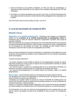  
 
 
 
7 
 Outre la formation et ses grandes orientations, la VAE et le bilan de compétences, la
négociation portera désormais sur les critères et les modalités d’abondement du CPF par
l’employeur.
 Par ailleurs, si à l’issue des débats aucun accord n’est conclu, le Comité d’entreprise (CE)
devra désormais être consulté sur l’ensemble des thèmes obligatoires de la négociation sur
la GPEC.
Plus d’informations dans le dossier juridique de l’Apec, mars 2015.
2. La loi de sécurisation de l’emploi de 2013
Mobilité interne
Négociation sur la mobilité professionnelle : l’employeur peut engager une négociation
portant sur les conditions de la mobilité professionnelle ou géographique interne à
l’entreprise dans le cadre de mesures collectives d’organisation courantes sans projet de
réduction d’effectifs.
Dans les entreprises et les groupes d’entreprises d’au moins 300 salariés (dans les entreprises
et groupes d'entreprises de dimension communautaire comportant au moins un établissement
ou une entreprise de 150 salariés en France), les modalités de cette mobilité interne à
l’entreprise s’inscrivent dans le cadre de la négociation de la GPEC.
Dans les autres entreprises et groupes d’entreprises, la négociation porte également sur les
évolutions prévisionnelles des emplois et des compétences et sur les mesures susceptibles
de les accompagner.
L’accord comporte notamment :
- les limites imposées à cette mobilité au-delà de la zone géographique d’emploi du salarié,
elle-même précisée par l’accord, dans le respect de la vie personnelle et familiale du salarié
conformément à l’article L. 1121-1 ;
- les mesures visant à concilier la vie professionnelle et la vie personnelle et familiale et à
prendre en compte les situations liées aux contraintes de handicap et de santé ;
- les mesures d’accompagnement à la mobilité (actions de formation, aides à la mobilité
géographique).
Mise en place : l’accord doit être porté à la connaissance de chaque salarié concerné.
Les stipulations de l’accord sont applicables au contrat de travail. Les clauses du contrat de
travail contraires à l’accord sont suspendues.
L’employeur qui souhaite mettre en œuvre une mesure individuelle de mobilité prévue par
l’accord, doit recueillir l’accord du salarié selon la procédure prévue en cas de modification du
contrat de travail pour motif économique.
Lorsqu’un ou plusieurs salariés refusent l’application à leur contrat de travail des stipulations
de l’accord relatives à la mobilité interne, leur licenciement repose sur un motif économique.
Ce licenciement ouvre droit aux mesures d’accompagnement et de reclassement que doit
prévoir l’accord, qui adapte le champ et les modalités de mise en œuvre du reclassement
interne.
 