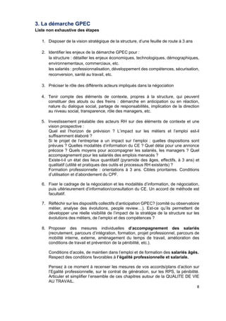  
 
 
 
8 
3. La démarche GPEC
Liste non exhaustive des étapes
1. Disposer de la vision stratégique de la structure, d’une feuille de route à 3 ans
2. Identifier les enjeux de la démarche GPEC pour :
la structure : détailler les enjeux économiques, technologiques, démographiques,
environnementaux, commerciaux, etc.
les salariés : professionnalisation, développement des compétences, sécurisation,
reconversion, santé au travail, etc.
3. Préciser le rôle des différents acteurs impliqués dans la négociation
4. Tenir compte des éléments de contexte, propres à la structure, qui peuvent
constituer des atouts ou des freins : démarche en anticipation ou en réaction,
nature du dialogue social, partage de responsabilités, implication de la direction
au niveau social, transparence, rôle des managers, etc.
5. Investissement préalable des acteurs RH sur des éléments de contexte et une
vision prospective :
Quel est l’horizon de prévision ? L’impact sur les métiers et l’emploi est-il
suffisamment élaboré ?
Si le projet de l’entreprise a un impact sur l’emploi : quelles dispositions sont
prévues ? Quelles modalités d’information du CE ? Quel délai pour une annonce
précoce ? Quels moyens pour accompagner les salariés, les managers ? Quel
accompagnement pour les salariés des emplois menacés ?
Existe-t-il un état des lieux quantitatif (pyramide des âges, effectifs, à 3 ans) et
qualitatif (utilité et pratiques des outils et processus RH existants) ?
Formation professionnelle : orientations à 3 ans. Cibles prioritaires. Conditions
d’utilisation et d’abondement du CPF.
6. Fixer le cadrage de la négociation et les modalités d’information, de négociation,
puis ultérieurement d’information/consultation du CE. Un accord de méthode est
facultatif.
7. Réfléchir sur les dispositifs collectifs d’anticipation GPEC? (comité ou observatoire
métier, analyse des évolutions, people review…). Est-ce qu’ils permettent de
développer une réelle visibilité de l’impact de la stratégie de la structure sur les
évolutions des métiers, de l’emploi et des compétences ?
8. Proposer des mesures individuelles d’accompagnement des salariés
(recrutement, parcours d’intégration, formation, projet professionnel, parcours de
mobilité interne, externe, aménagement du temps de travail, amélioration des
conditions de travail et prévention de la pénibilité, etc.).
Conditions d’accès, de maintien dans l’emploi et de formation des salariés âgés.
Respect des conditions favorables à l’égalité professionnelle et salariale.
Pensez à ce moment à recenser les mesures de vos accords/plans d’action sur
l’Egalité professionnelle, sur le contrat de génération, sur les RPS, la pénibilité.
Articuler et simplifier l’ensemble de ces chapitres autour de la QUALITE DE VIE
AU TRAVAIL.
 
