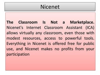 Nicenet

The Classroom Is Not a Marketplace.
Nicenet's Internet Classroom Assistant (ICA)
allows virtually any classroom, even those with
modest resources, access to powerful tools.
Everything in Nicenet is offered free for public
use, and Nicenet makes no profits from your
participation
 