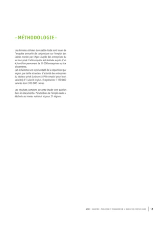 APEC – INDUSTRIE : ÉVOLUTION ET TENDANCES SUR LE MARCHÉ DE L’EMPLOI CADRE 11
–MÉTHODOLOGIE–
Les données utilisées dans cette étude sont issues de
l’enquête annuelle de conjoncture sur l’emploi des
cadres menée par l’Apec auprès des entreprises du
secteur privé. Cette enquête est réalisée auprès d’un
échantillon permanent de 11 000 entreprises ou éta-
blissements.
Cet échantillon est représentatif de la répartition par
région, par taille et secteur d’activité des entreprises
du secteur privé (cotisant à Pôle emploi pour leurs
salariés) d’1 salarié et plus. Il représente 1 150 000
salariés dont 200 000 cadres.
Les résultats complets de cette étude sont publiés
dans les documents « Perspectives de l’emploi cadre »,
déclinés au niveau national et pour 21 régions.
 