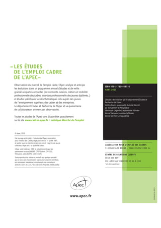 www.apec.fr
05NOVEMBRE
2013
© Apec, 2013
Cet ouvrage a été créé à l’initiative de l’Apec, Association
pour l’emploi des Cadres, régie par la loi du 1er
juillet 1901,
et publié sous sa direction et en son nom. Il s’agit d’une œuvre
collective, l’Apec en a la qualité d’auteur.
L’Apec a été créée en 1966 et est administrée par les
partenaires sociaux (MEDEF, CFDT Cadres, CFE-CGC,
FO-Cadres, UGICA-CFTC, UGICT-CGT).
Toute reproduction totale ou partielle par quelque procédé
que ce soit, sans l’autorisation expresse et conjointe de l’Apec,
est strictement interdite et constituerait une contrefaçon
(article L122-4 et L335-2 du code de la Propriété intellectuelle).
ISBN 978-2-7336-06735
MARS 2013
L’étude a été réalisée par le département Études et
Recherche de l’Apec :
Valérie Bazin, responsable Activité Marché
du recrutement et Prospective
Véronique Lagandré, responsable d’études
Kamel Yahyaoui, assistant d’études
Daniel Le Henry, maquettiste
ASSOCIATION POUR L’EMPLOI DES CADRES
51 BOULEVARD BRUNE – 75689 PARIS CEDEX 14
CENTRE DE RELATIONS CLIENTS
0810 805 805*
DU LUNDI AU VENDREDI DE 9H À 19H
*prix d’un appel local
EDOBSA0156–03.13
–LES ÉTUDES
DE L’EMPLOI CADRE
DE L’APEC–
Observatoire du marché de l’emploi cadre, l’Apec analyse et anticipe
les évolutions dans un programme annuel d’études et de veille :
grandes enquêtes annuelles (recrutements, salaires, métiers et mobilité
professionnelle des cadres, insertion professionnelle des jeunes diplômés…)
et études spéciﬁques sur des thématiques clés auprès des jeunes
de l’enseignement supérieur, des cadres et des entreprises.
Le département Études et Recherche de l’Apec et sa quarantaine
de collaborateurs animent cet observatoire.
Toutes les études de l’Apec sont disponibles gratuitement
sur le site www.cadres.apec.fr > rubrique Marché de l’emploi
 