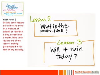 Brief Notes |
Second set of lessons
are on how to arrive
at a measure of
amount of rainfall in
a day, a week and
a month. Third set of
lessons are on the
idea of making
predictions if it will
rain on any one day.
 
