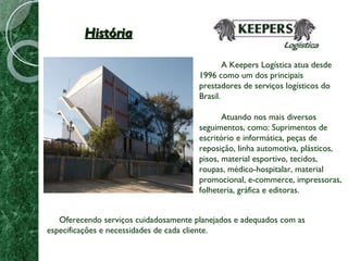 História A Keepers Logística atua desde 1996 como um dos principais prestadores de serviços logísticos do Brasil. Atuando nos mais diversos seguimentos, como: Suprimentos de escritório e informática, peças de reposição, linha automotiva, plásticos, pisos, material esportivo, tecidos, roupas, médico-hospitalar, material promocional, e-commerce, impressoras, folheteria, gráfica e editoras. Oferecendo serviços cuidadosamente planejados e adequados com as especificações e necessidades de cada cliente. 