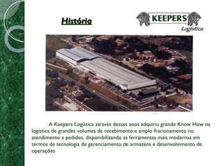 História A Keepers Logística através desses anos adquiriu grande Know How na logística de grandes volumes de recebimento e amplo fracionamento no atendimento a pedidos, disponibilizando as ferramentas mais modernas em termos de tecnologia de gerenciamento de armazéns e desenvolvimento de operações 