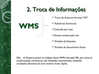 2. Troca de Informações Troca de Arquivos formato TXT Relatórios Gerenciais Controle por Lote Acesso remoto pelo site Emissão de Etiquetas  Emissão de documentos fiscais Obs.  A Keepers possui os códigos desse WMS chamado MK, por tanto as customizações necessárias são realizadas internamente, trazendo resultados eficientes de uma maneira muito rápida. 