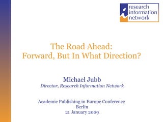 The Road Ahead: Forward, But In What Direction? Michael Jubb Director, Research Information Network Academic Publishing in Europe Conference  Berlin 21 January 2009 