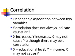 Correlation
 Dependable association between two
variables
 Correlation does not always indicate
causation!!
 X increases, Y increases, X may not
cause Y although there may be a
correlation
 X = educational level, Y = income, X
may not cause Y
 