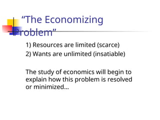 “The Economizing
Problem”
1) Resources are limited (scarce)
2) Wants are unlimited (insatiable)
The study of economics will begin to
explain how this problem is resolved
or minimized…
 