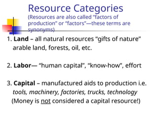 Resource Categories
(Resources are also called “factors of
production” or “factors”—these terms are
synonyms)
1. Land – all natural resources “gifts of nature”
arable land, forests, oil, etc.
2. Labor— “human capital”, “know-how”, effort
3. Capital – manufactured aids to production i.e.
tools, machinery, factories, trucks, technology
(Money is not considered a capital resource!)
 