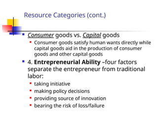 Resource Categories (cont.)
 Consumer goods vs. Capital goods
 Consumer goods satisfy human wants directly while
capital goods aid in the production of consumer
goods and other capital goods
 4. Entrepreneurial Ability –four factors
separate the entrepreneur from traditional
labor:
 taking initiative

making policy decisions
 providing source of innovation
 bearing the risk of loss/failure
 