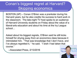 Conan’s biggest regret at Harvard?
Skipping economics
BOSTON (AP) – Conan O’Brien was a prankster during his
Harvard years, but he also credits his success to hard work in
the classroom. The late-night TV host spoke to an audience
of Harvard University students on Friday about the value of a
liberal-arts education and about his time at the Ivy League
school…
Asked about his biggest regrets, O’Brien said he still kicks
himself for shying away from an economics class because it
intimidated him. “That was knowledge that I don’t have, and
I’ve always regretted it, “ he said. “I wish I had taken that
course.”
--Associated Press, 2/13/2016
 