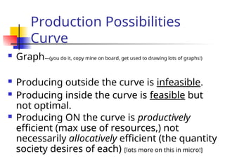 Production Possibilities
Curve
 Graph—(you do it, copy mine on board, get used to drawing lots of graphs!)
 Producing outside the curve is infeasible.
 Producing inside the curve is feasible but
not optimal.
 Producing ON the curve is productively
efficient (max use of resources,) not
necessarily allocatively efficient (the quantity
society desires of each) [lots more on this in micro!]
 